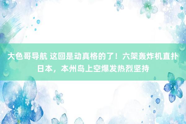 大色哥导航 这回是动真格的了！六架轰炸机直扑日本，本州岛上空爆发热烈坚持