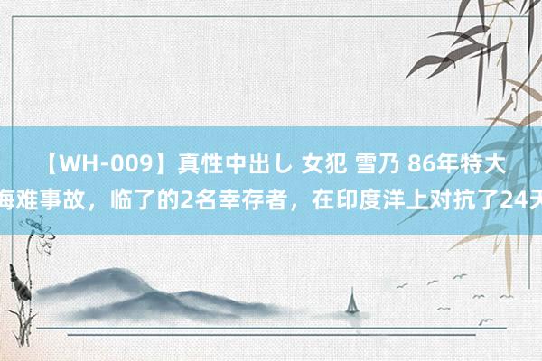 【WH-009】真性中出し 女犯 雪乃 86年特大海难事故，临了的2名幸存者，在印度洋上对抗了24天