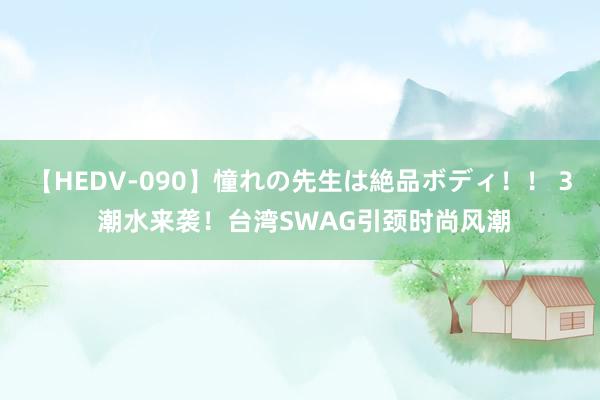 【HEDV-090】憧れの先生は絶品ボディ！！ 3 潮水来袭！台湾SWAG引颈时尚风潮