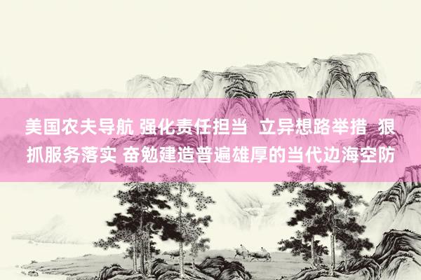 美国农夫导航 强化责任担当  立异想路举措  狠抓服务落实 奋勉建造普遍雄厚的当代边海空防