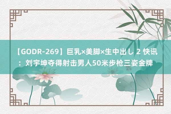 【GODR-269】巨乳×美脚×生中出し 2 快讯：刘宇坤夺得射击男人50米步枪三姿金牌