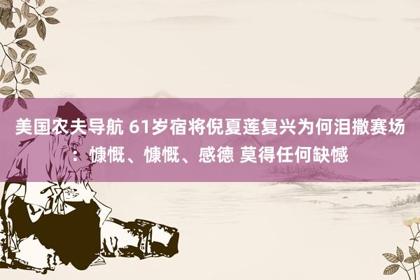 美国农夫导航 61岁宿将倪夏莲复兴为何泪撒赛场：慷慨、慷慨、感德 莫得任何缺憾