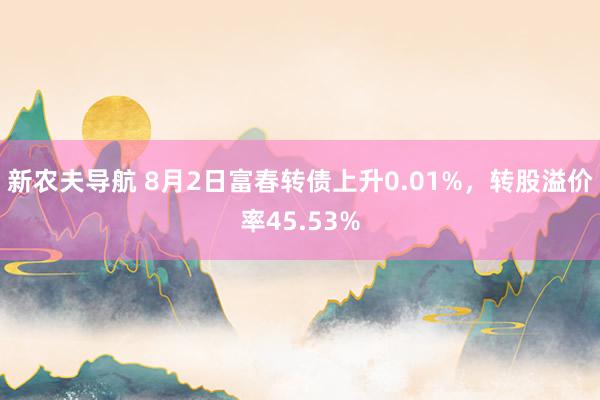 新农夫导航 8月2日富春转债上升0.01%，转股溢价率45.53%