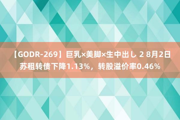 【GODR-269】巨乳×美脚×生中出し 2 8月2日苏租转债下降1.13%，转股溢价率0.46%