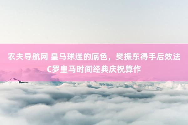 农夫导航网 皇马球迷的底色，樊振东得手后效法C罗皇马时间经典庆祝算作