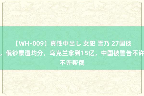 【WH-009】真性中出し 女犯 雪乃 27国谈妥了，俄钞票遭均分，乌克兰拿到15亿，中国被警告不许帮俄