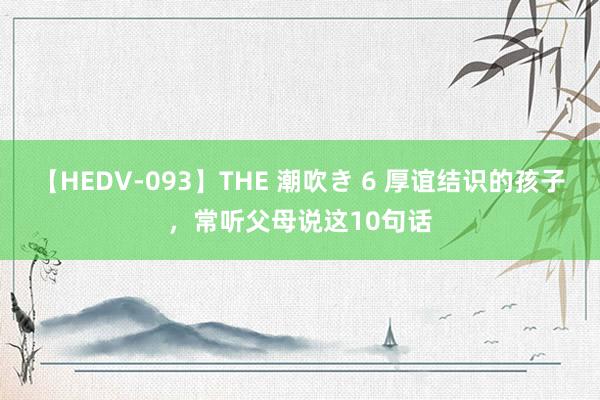 【HEDV-093】THE 潮吹き 6 厚谊结识的孩子，常听父母说这10句话