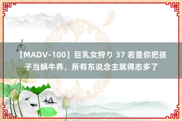 【MADV-100】巨乳女狩り 37 若是你把孩子当蜗牛养，所有东说念主就得志多了