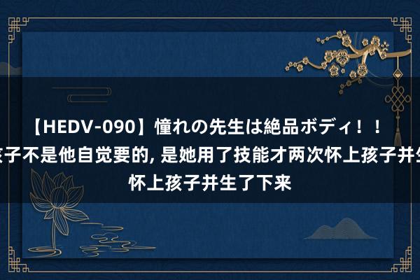 【HEDV-090】憧れの先生は絶品ボディ！！ 3 两个孩子不是他自觉要的， 是她用了技能才两次怀上孩子并生了下来