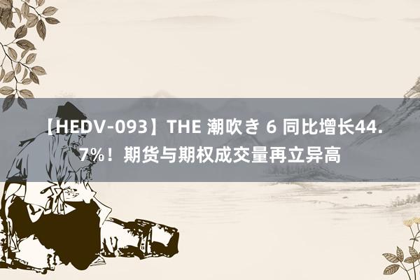 【HEDV-093】THE 潮吹き 6 同比增长44.7%！期货与期权成交量再立异高