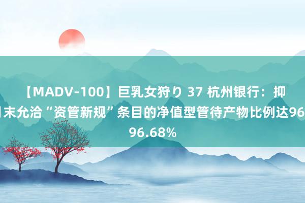 【MADV-100】巨乳女狩り 37 杭州银行：抑制9月末允洽“资管新规”条目的净值型管待产物比例达96.68%