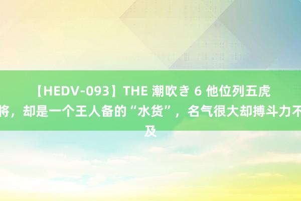 【HEDV-093】THE 潮吹き 6 他位列五虎上将，却是一个王人备的“水货”，名气很大却搏斗力不及