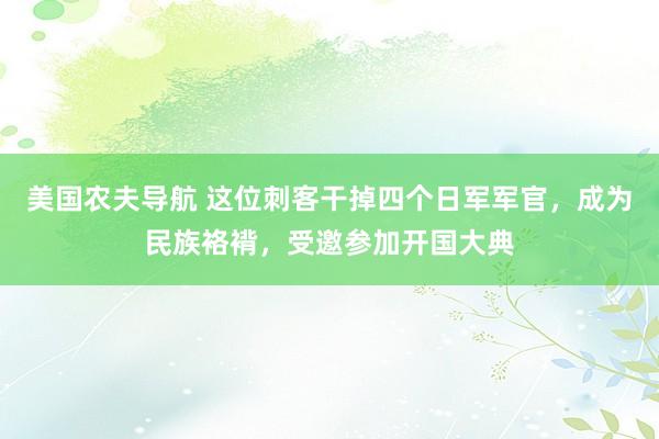 美国农夫导航 这位刺客干掉四个日军军官，成为民族袼褙，受邀参加开国大典