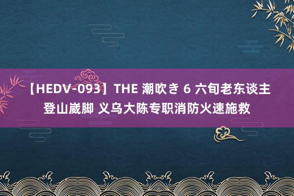 【HEDV-093】THE 潮吹き 6 六旬老东谈主登山崴脚 义乌大陈专职消防火速施救