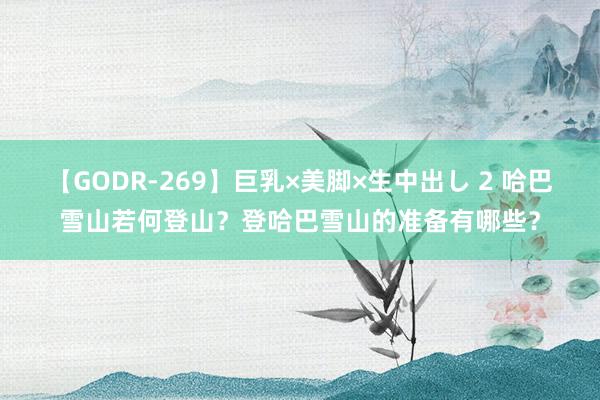 【GODR-269】巨乳×美脚×生中出し 2 哈巴雪山若何登山？登哈巴雪山的准备有哪些？