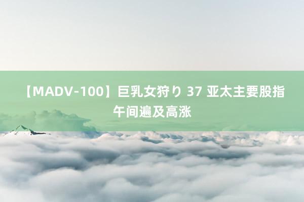 【MADV-100】巨乳女狩り 37 亚太主要股指午间遍及高涨