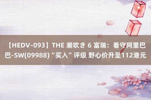 【HEDV-093】THE 潮吹き 6 富瑞：看守阿里巴巴-SW(09988)“买入”评级 野心价升至112港元