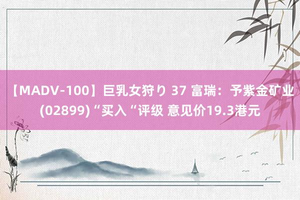 【MADV-100】巨乳女狩り 37 富瑞：予紫金矿业(02899)“买入“评级 意见价19.3港元