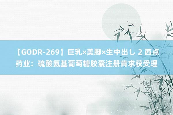 【GODR-269】巨乳×美脚×生中出し 2 西点药业：硫酸氨基葡萄糖胶囊注册肯求获受理