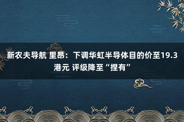 新农夫导航 里昂：下调华虹半导体目的价至19.3港元 评级降至“捏有”