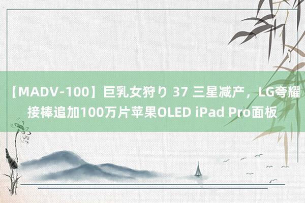 【MADV-100】巨乳女狩り 37 三星减产，LG夸耀接棒追加100万片苹果OLED iPad Pro面板