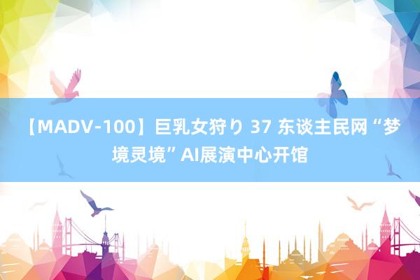 【MADV-100】巨乳女狩り 37 东谈主民网“梦境灵境”AI展演中心开馆