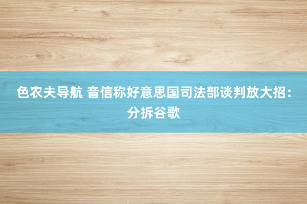 色农夫导航 音信称好意思国司法部谈判放大招：分拆谷歌