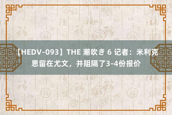 【HEDV-093】THE 潮吹き 6 记者：米利克思留在尤文，并阻隔了3-4份报价