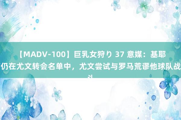 【MADV-100】巨乳女狩り 37 意媒：基耶萨仍在尤文转会名单中，尤文尝试与罗马荒谬他球队战斗