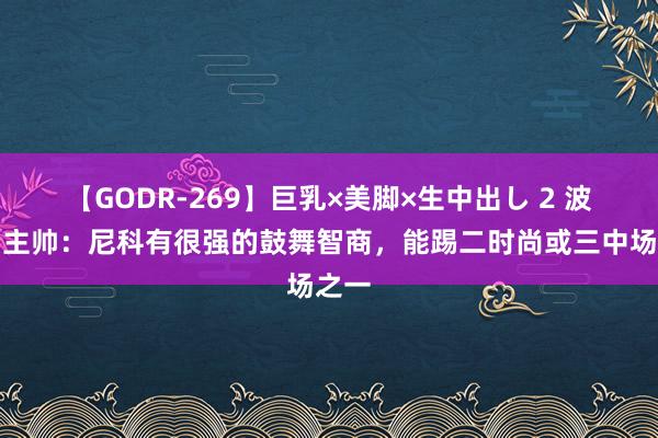 【GODR-269】巨乳×美脚×生中出し 2 波尔图主帅：尼科有很强的鼓舞智商，能踢二时尚或三中场之一