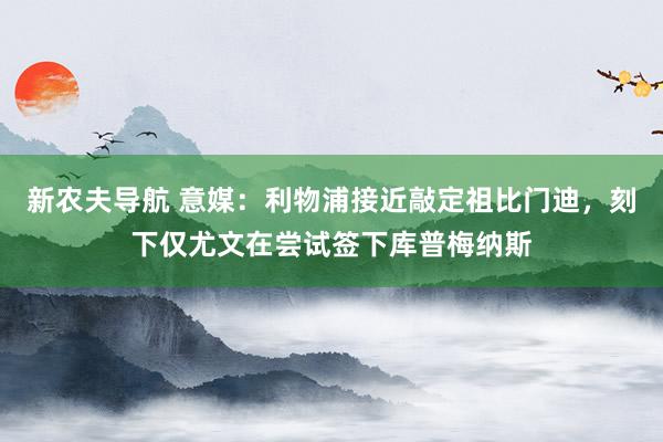 新农夫导航 意媒：利物浦接近敲定祖比门迪，刻下仅尤文在尝试签下库普梅纳斯