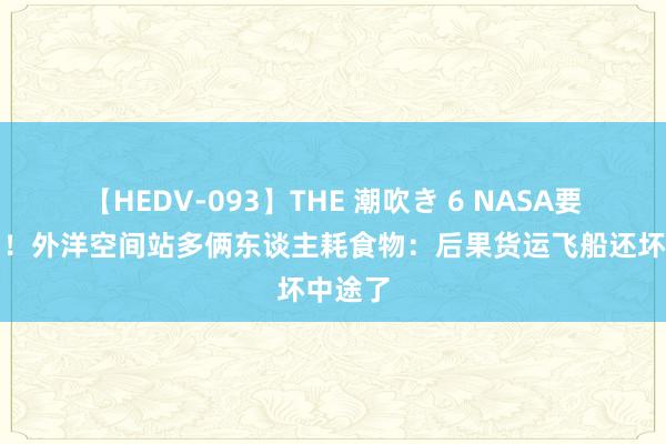 【HEDV-093】THE 潮吹き 6 NASA要晕厥了！外洋空间站多俩东谈主耗食物：后果货运飞船还坏中途了