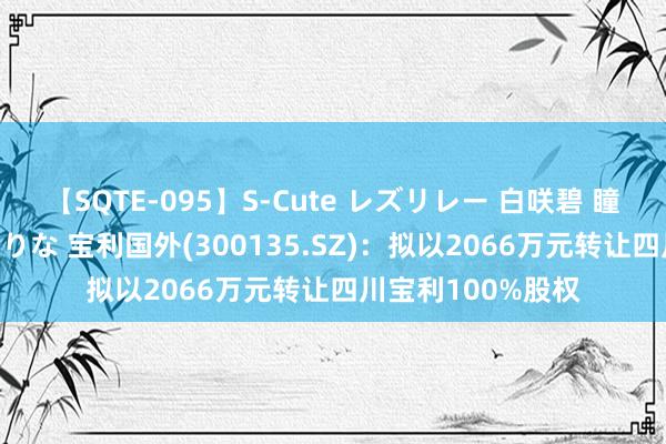 【SQTE-095】S-Cute レズリレー 白咲碧 瞳 有本沙世 彩城ゆりな 宝利国外(300135.SZ)：拟以2066万元转让四川宝利100%股权