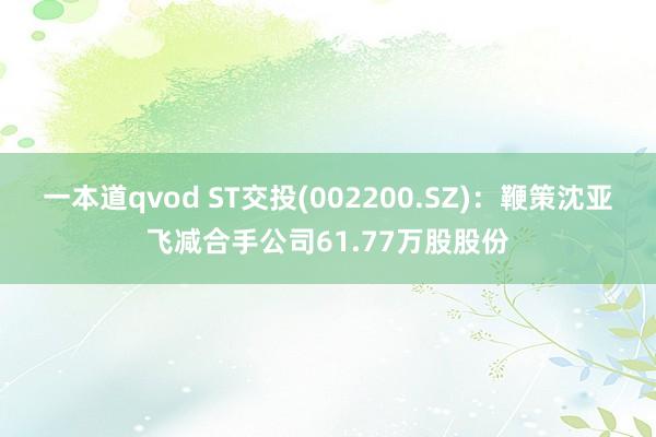 一本道qvod ST交投(002200.SZ)：鞭策沈亚飞减合手公司61.77万股股份