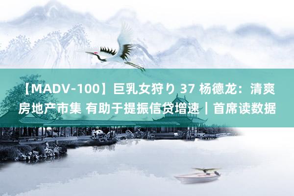 【MADV-100】巨乳女狩り 37 杨德龙：清爽房地产市集 有助于提振信贷增速｜首席读数据