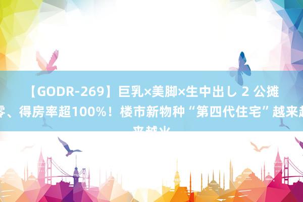 【GODR-269】巨乳×美脚×生中出し 2 公摊为零、得房率超100%！楼市新物种“第四代住宅”越来越火