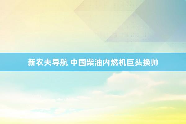 新农夫导航 中国柴油内燃机巨头换帅