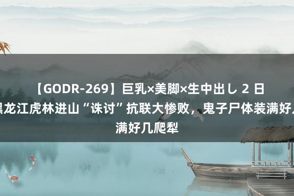 【GODR-269】巨乳×美脚×生中出し 2 日寇在黑龙江虎林进山“诛讨”抗联大惨败，鬼子尸体装满好几爬犁