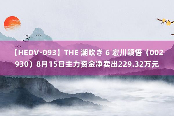 【HEDV-093】THE 潮吹き 6 宏川颖悟（002930）8月15日主力资金净卖出229.32万元