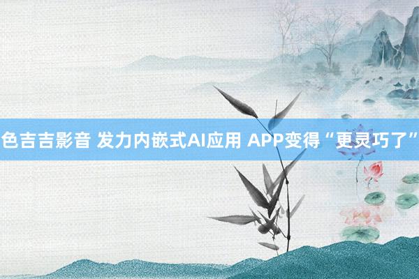 色吉吉影音 发力内嵌式AI应用 APP变得“更灵巧了”