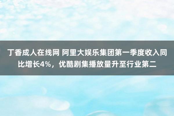 丁香成人在线网 阿里大娱乐集团第一季度收入同比增长4%，优酷剧集播放量升至行业第二