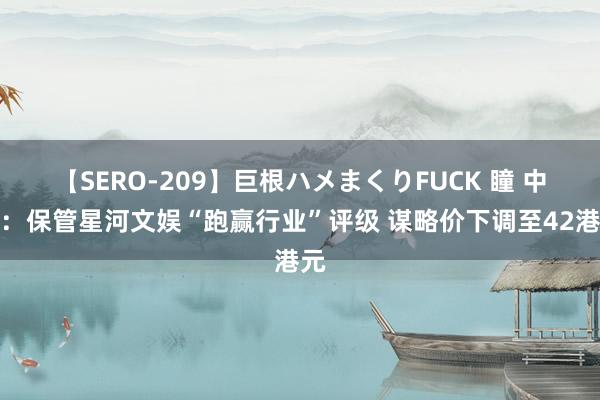 【SERO-209】巨根ハメまくりFUCK 瞳 中金：保管星河文娱“跑赢行业”评级 谋略价下调至42港元