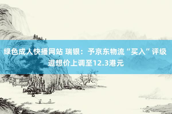 绿色成人快播网站 瑞银：予京东物流“买入”评级 遐想价上调至12.3港元