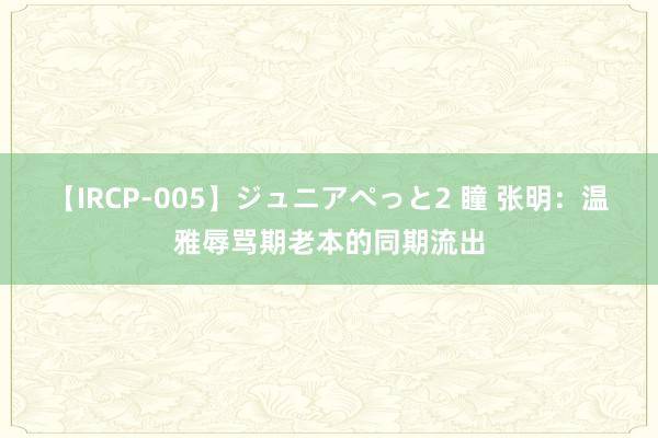 【IRCP-005】ジュニアぺっと2 瞳 张明：温雅辱骂期老本的同期流出