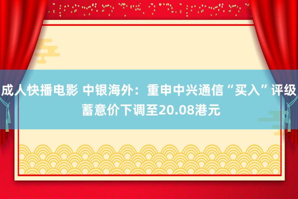 成人快播电影 中银海外：重申中兴通信“买入”评级 蓄意价下调至20.08港元