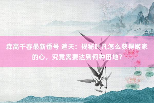 森高千春最新番号 遮天：揭秘叶凡怎么获得姬家的心，究竟需要达到何种田地？