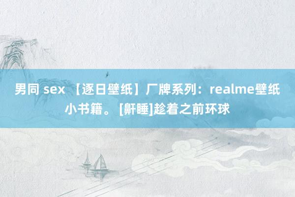 男同 sex 【逐日壁纸】厂牌系列：realme壁纸小书籍。 [鼾睡]趁着之前环球