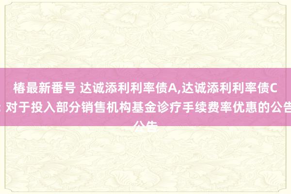 椿最新番号 达诚添利利率债A,达诚添利利率债C: 对于投入部分销售机构基金诊疗手续费率优惠的公告