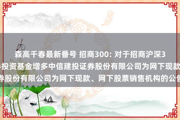 森高千春最新番号 招商300: 对于招商沪深300往还型灵通式指数证券投资基金增多中信建投证券股份有限公司为网下现款、网下股票销售机构的公告