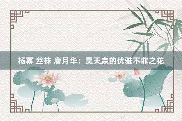 杨幂 丝袜 唐月华：昊天宗的优雅不菲之花